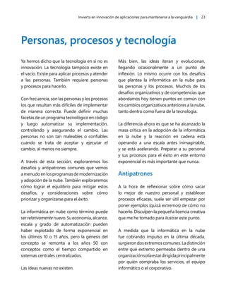 Invierta en innovación de aplicaciones para mantenerse a la vanguardia | 23
Personas, procesos y tecnología
Ya hemos dicho que la tecnología en sí no es
innovación. La tecnología tampoco existe en
el vacío. Existe para aplicar procesos y atender
a las personas. También requiere personas
y procesos para hacerlo.
Con frecuencia, son las personas y los procesos
los que resultan más difíciles de implementar
de manera correcta. Puede definir muchas
facetas de un programa tecnológico en código
y luego automatizar su implementación,
controlando y asegurando el cambio. Las
personas no son tan maleables o confiables
cuando se trata de aceptar y ejecutar el
cambio, al menos no siempre.
A través de esta sección, exploraremos los
desafíos y antipatrones comunes que vemos
a menudo en los programas de modernización
y adopción de la nube. También exploraremos
cómo lograr el equilibrio para mitigar estos
desafíos, y consideraciones sobre cómo
priorizar y organizarse para el éxito.
La informática en nube como término puede
serrelativamentenuevo.Sueconomía,alcance,
escala y grado de automatización pueden
haber explotado de forma exponencial en
los últimos 10 o 15 años, pero la génesis del
concepto se remonta a los años 50 con
conceptos como el tiempo compartido en
sistemas centrales centralizados.
Las ideas nuevas no existen.
Más bien, las ideas iteran y evolucionan,
llegando ocasionalmente a un punto de
inflexión. Lo mismo ocurre con los desafíos
que plantea la informática en la nube para
las personas y los procesos. Muchos de los
desafíos organizativos y de competencias que
abordamos hoy tienen puntos en común con
los cambios organizativos anteriores a la nube,
tanto dentro como fuera de la tecnología.
La diferencia ahora es que se ha alcanzado la
masa crítica en la adopción de la informática
en la nube y la reacción en cadena está
operando a una escala antes inimaginable,
y se está acelerando. Preparar a su personal
y sus procesos para el éxito en este entorno
exponencial es más importante que nunca.
Antipatrones
A la hora de reflexionar sobre cómo sacar
lo mejor de nuestro personal y establecer
procesos eficaces, suele ser útil empezar por
poner ejemplos (quizá extremos) de cómo no
hacerlo. Disculpen la pequeña licencia creativa
que me he tomado para ilustrar este punto.
A medida que la informática en la nube
fue cobrando impulso en la última década,
surgierondosextremoscomunes.Ladistinción
entre qué extremo permeaba dentro de una
organizaciónsolíaestardirigidaprincipalmente
por quién compraba los servicios, el equipo
informático o el corporativo.
 