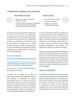 Invierta en innovación de aplicaciones para mantenerse a la vanguardia | 24
En los casos en los que las funciones de TI lideraron
la carga de la nube para una organización,
amenudotomaronelcontrolyaplicaronprincipios
de administración de servicios de TI establecidos
a partir de su experiencia en el entorno local.
En este intento de hacerse con el control,
a menudo sofocaron el poder de autoservicio de
la nube, envolviéndolo en los procesos y retrasos
tradicionales que obstaculizaban la innovación
con la TI tradicional local.
Un cliente comentó que:
“Nuestro equipo de TI se hizo con la nube y la
atornilló al suelo hasta el punto de que nuestros
equipos de desarrollo no podían utilizarla”.
Está claro que no es una situación productiva,
pero tampoco su antítesis.
Frustrados por la rapidez con la que sus
organizacionescreabanymodificabanlossistemas
para satisfacer sus necesidades, los usuarios
empresariales vieron en la nube una forma de
liberarse de las limitaciones de las TI corporativas.
Al hacerlo, introdujeron la expansión y shadow IT,
eludiendo la gobernanza, lo que provocó riesgos
para la seguridad, los datos y la privacidad y, casi
con toda seguridad, la duplicación de esfuerzos.
La misma organización describió su adopción de
otro programa de nube como “el salvaje oeste.” La
adopción de la nube comenzó con una tarjeta de
crédito corporativa, dirigida por desarrolladores
integrados en las funciones empresariales, con
la buena intención de ofrecer de forma rápida
resultados empresariales, pero dejando a la
organización expuesta a una plétora de riesgos.
Estáclaroqueningunodeestosextremosesdeseable.
Aunque los ejemplos citados son conscientemente
extremos, nos encontramos de forma constante con
organizaciones que luchan con al menos algunos de
los síntomas aquí esbozados. No hay una respuesta
perfecta, pero todos trabajamos de forma continua
para afinar y encontrar el equilibrio correcto entre
control y agilidad.
Lograr el equilibrio
Al considerar el equilibrio entre los extremos (del
controlcentralizadoalempoderamientofederado)
podemos buscar inspiración en la arquitectura, la
del mundo construido más que en la arquitectura
de software. En software, se suele decir que
la arquitectura se ocupa de tomar decisiones
meditadas ahora para cosas que son difíciles de
cambiar después. En el mundo construido, esto es
 