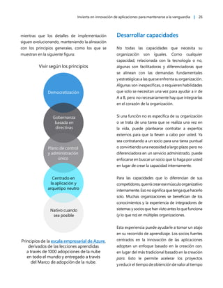 Invierta en innovación de aplicaciones para mantenerse a la vanguardia | 26
mientras que los detalles de implementación
siguen evolucionando, manteniendo la alineación
con los principios generales, como los que se
muestran en la siguiente figura:
Vivir según los principios
Democratización
Gobernanza
basada en
directivas
Plano de control
y administración
único
Centrado en
la aplicación y
arquetipo neutro
Nativo cuando
sea posible
Principios de la escala empresarial de Azure,
derivados de las lecciones aprendidas
a través de 1000 adopciones de la nube
en todo el mundo y entregado a través
del Marco de adopción de la nube.
Desarrollar capacidades
No todas las capacidades que necesita su
organización son iguales. Como cualquier
capacidad, relacionada con la tecnología o no,
algunas son facilitadoras y diferenciadoras que
se alinean con las demandas fundamentales
yestratégicasalasqueseenfrentasuorganización.
Algunas son inespecíficas, o requieren habilidades
que solo se necesitan una vez para ayudar a ir de
A a B, pero no necesariamente hay que integrarlas
en el corazón de la organización.
Si una función no es específica de su organización
o se trata de una tarea que se realiza una vez en
la vida, puede plantearse contratar a expertos
externos para que la lleven a cabo por usted. Ya
sea contratando a un socio para una tarea puntual
o convirtiendo una necesidad a largo plazo pero no
diferenciadora en un servicio administrado, puede
enfocarse en buscar un socio que lo haga por usted
en lugar de crear la capacidad internamente.
Para las capacidades que lo diferencian de sus
competidores,querrácrearesemúsculoorganizativo
internamente.Esonosignificaquetengaquehacerlo
solo. Muchas organizaciones se benefician de los
conocimientos y la experiencia de integradores de
sistemas y socios que han visto antes lo que funciona
(y lo que no) en múltiples organizaciones.
Esta experiencia puede ayudarle a tomar un atajo
en su recorrido de aprendizaje. Los socios fuertes
centrados en la innovación de las aplicaciones
adoptan un enfoque basado en la creación con,
en lugar del más tradicional basado en la creación
para. Esto le permite acelerar los proyectos
y reducir el tiempo de obtención de valor al tiempo
 