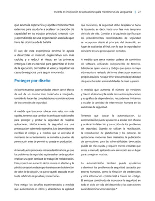 Invierta en innovación de aplicaciones para mantenerse a la vanguardia | 27
que acumula experiencia y aporta conocimientos
externos para ayudarle a acelerar la creación de
capacidad en su equipo principal, creando con
y aprendiendo de una organización asociada que
tiene las cicatrices de la batalla.
El uso de esta experiencia externa le ayuda
a desarrollar el músculo organizativo con más
rapidez y a reducir el riesgo en las primeras
entregas. Esto es esencial para garantizar el éxito
de la ejecución, demostrar el valor y respaldar los
casos de negocios para seguir innovando.
Proteger por diseño
Así como nuestras oportunidades crecen con el efecto
de red de un mundo más conectado e integrado,
también lo hacen las complejidades y consideraciones
de los controles de seguridad.
A medida que buscamos ofrecer más valor, con más
rapidez, tenemos que cambiar los enfoques tradicionales
para proteger y probar la seguridad de nuestras
aplicaciones. Históricamente, la seguridad era una
preocupación sobre todo operativa. Los desarrolladores
escribían el código y, a medida que se acercaba el
momento de su lanzamiento, se sometía a pruebas de
penetración antes de permitir su puesta en producción.
Amenudo,estoprovocabaretrasosdeúltimahora,yaque
los problemas de seguridad se planteaban tarde y podían
implicar una gran cantidad de trabajo de reelaboración.
Esto provocó un aumento de los costos en efectivo y la
pérdidadeoportunidadesporlosretrasosenlaobtención
de valor de la solución, ya que se quedó atascada en un
bucle indefinido de pruebas y correcciones.
Para mitigar los desafíos experimentados a medida
que aumentamos el ritmo y alcanzamos la agilidad
que buscamos, la seguridad debe desplazarse hacia
la izquierda, es decir, hacia una fase más temprana
del ciclo de vida. Cambiar a la izquierda significa que
los procedimientos recomendados de seguridad
se incorporan desde el principio del desarrollo, en
lugar de auditarlos al final, con lo que la seguridad se
convierte en una preocupación de todos.
A medida que crece nuestra cadena de suministro
de software, utilizando componentes de terceros,
bibliotecas open source y código que quizá no haya
sido escrito o revisado de forma directa por nuestros
propios equipos, hay que tener en cuenta la posibilidad
de que se hereden vulnerabilidades de nivel superior.
A medida que aumenta el número de versiones
y crecen el alcance y la escala de nuestras aplicaciones
y su gráfico de dependencias, no podemos limitarnos
a escalar la cantidad de intervención humana en las
auditorías de seguridad.
Tenemos que buscar la automatización. La
automatización puede ayudarnos a escalar con eficacia
y acelerar la detección y corrección de los problemas
de seguridad. Cuando se utilizan la reutilización,
la reproducción de plataformas y los patrones de
aplicaciones modernas bien diseñados, la publicación
de correcciones para las vulnerabilidades detectadas
puede ser más rápida y requerir menos esfuerzo que
antes, a menudo aplicando una corrección en un lugar
para corregir en muchos.
La automatización también puede ayudarnos
a disminuir los problemas de seguridad causados por
errores humanos, como la filtración de credenciales
y otra información confidencial a través del código.
El enfoque combinado de incorporar la seguridad en
todo el ciclo de vida del desarrollo y las operaciones
suele denominarse DevSecOps.36
 