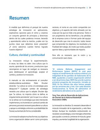 Invierta en innovación de aplicaciones para mantenerse a la vanguardia | 28
Resumen
A medida que definimos el porqué de nuestra
estrategia de innovación en aplicaciones,
exploramos opciones para el cómo y creamos
un conjunto general de principios y directrices
dentro de los cuales podemos innovar, iterando
y aprendiendo sobre la marcha, ¿cuáles son los
puntos clave que debemos tener presentes?
¿Y cómo sabremos cuándo hemos logrado
nuestro objetivo?
Cultura, claridad y continuidad
La innovación incluye la experimentación.
A veces, las ideas no salen. Una cultura que lo
asuma, aprenda de los errores y evolucione (que
recompense en lugar de castigar) es necesaria
para desbloquear el aprendizaje, aceptar el
cambio y acelerar la innovación.
A menudo se cita erróneamente al consultor
estadounidense-australiano Peter Drucker
diciendo: “La cultura se come a la estrategia para
desayunar”.37
Cualquier cambio de estrategia
necesita una cultura que lo adopte. Drucker dijo
que “la cultura, no importa cómo se defina, es
singularmente persistente”, por lo que si su cultura
no se alinea con la estrategia que está intentando
implementar y no ha tenido en cuenta el cambio de
personasyprocesosnecesarioparaalterarsucultura
y apoyar su estrategia, entonces su probabilidad de
fracaso aumentará de forma considerable.
Lainnovaciónadoptamuchasformas;susobjetivos
como organización deben servir como principios
rectores, el norte en una visión compartida con
objetivos y el aspecto del éxito alineado con las
cosas por las que se mide a las personas. Tanto si
son propietarios de los beneficios y las pérdidas
de la empresa como si forman parte del equipo
de desarrollo que crea la solución, todos tienen
que comprender los objetivos, los resultados y la
finalidad del trabajo, de modo que todos puedan
aportar ideas y oportunidades de impacto.
Para ello es necesario que la visión y su
comunicación sean claras.
“El sistema [Referee Engagement and
Performance System (REPS)] se creó para
mejorar el rendimiento de nuestros árbitros y la
integridad de los partidos de baloncesto de la
NBA, ayudando a nuestra organización arbitral
a ser de primera clase. REPS fue uno de nuestros
primeros proyectos de innovación, iniciado en
2020. En los últimos dos años hemos pasado
por las versiones dos y tres. Con cada iteración
revolucionamos la forma de administrar el
rendimiento del árbitro en la cancha”.38
Tony Tran, jefe de Desarrollo de Aplicaciones
de Clientes de la National Basketball
Association (NBA)
La innovación es iterativa. Es necesario desarrollar el
músculo innovador de la organización, y esto lleva
tiempo. Aunque los resultados evolucionarán, se
necesitanunaestrategiayunosmensajescoherentes
para ayudar a construir y entrenar el músculo, ganar
impulso y aumentar la agilidad de la organización.
 