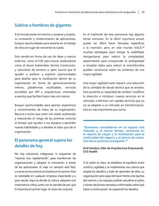 Invierta en innovación de aplicaciones para mantenerse a la vanguardia | 29
Subirse a hombros de gigantes
A la hora de poner en marcha, o acelerar y ampliar,
su innovación y modernización de aplicaciones,
busque oportunidades para basarse en el trabajo
de otros en lugar de reinventar la rueda.
Esto vendrá en forma de uso de ideas y marcos
externos, como el CAF para Azure; aceleradores
como el Azure Kubernetes Service Constructor;
y soluciones de terceros y open source que le
ayuden a acelerar, y explorar oportunidades
para diseñar para la reutilización dentro de su
organización en forma de aprovisionamiento
interno, plataformas reutilizables, servicios
accesibles por API y arquitecturas orientadas
a eventos que faciliten hacer más con menos.
Busque oportunidades para aportar experiencia
y conocimientos de fuera de su organización.
Recurra a socios que creen con usted, acelerando
y reduciendo el riesgo de las primeras victorias
al tiempo que ayudan a sus equipos a aprender
nuevas habilidades y a desafiar el statu quo de la
organización.
El panorama general supera los
detalles de hoy
No hay soluciones milagrosas, ni esquemas de
“hacerse rico rápidamente”, para transformar las
organizaciones y adoptar la innovación a través
de las aplicaciones. El viaje no siempre será fácil,
yavecesseencontraráconbachesenelcamino.Esto
es inevitable en cualquier empresa importante y a
gran escala. Aquí es donde la cultura adquiere una
importancia crítica, junto con la claridad de por qué
lo hacemos en primer lugar: la visión de conjunto.
En el trasfondo de este panorama hay algunos
temas comunes. En la difícil coyuntura actual,
puede ser difícil hacer llamadas específicas
a la inversión, pero en este mundo VUCA,39
muchas estrategias para mitigar la volatilidad,
reorganizarse para reducir la complejidad,
experimentar para comprender la ambigüedad
o recopilar datos para reducir la incertidumbre
pueden construirse sobre los cimientos de una
mayor agilidad.
Una mayor agilidad suele requerir una reducción
de la cantidad de deuda técnica que se arrastra.
Esto aumenta su capacidad de cambiar, modificar
la dirección e introducir nuevos servicios en el
mercado, o eliminar con rapidez servicios que ya
no se adaptan a un mercado en transformación.
Esto es más importante que nunca.
“Queríamos consolidarnos en un espacio más
reducido y, al mismo tiempo, centrarnos en
el reparto de cargas y la reutilización para la
continuidad del negocio y el ahorro de costos.
Con Azure pudimos conseguirlo”.40
Anil Handoo, líder de Arquitectura Empresarial,
CVS Health
Si la visión es clara, se establece el equilibrio entre
control y agilidad y se implementa una cultura que
acepte los desafíos y trate de aprender de ellos, su
organización será capaz de hacer frente a los baches
del camino y los equipos podrán sacudirse el polvo
y tomar decisiones sensatas e informadas sobre qué
hacer a continuación. Se superarán los desafíos.
 