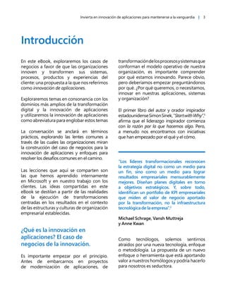 Invierta en innovación de aplicaciones para mantenerse a la vanguardia | 3
Introducción
En este eBook, exploraremos los casos de
negocios a favor de que las organizaciones
innoven y transformen sus sistemas,
procesos, productos y experiencias del
cliente: una propuesta a la que nos referimos
como innovación de aplicaciones.
Exploraremos temas en consonancia con los
dominios más amplios de la transformación
digital y la innovación de aplicaciones
y utilizaremos la innovación de aplicaciones
como abreviatura para englobar estos temas
La conversación se anclará en términos
prácticos, explorando las lentes comunes a
través de las cuales las organizaciones miran
la construcción del caso de negocios para la
innovación de aplicaciones y enfoques para
resolver los desafíos comunes en el camino.
Las lecciones que aquí se comparten son
las que hemos aprendido internamente
en Microsoft y en nuestro trabajo con los
clientes. Las ideas compartidas en este
eBook se destilan a partir de las realidades
de la ejecución de transformaciones
centradas en los resultados en el contexto
de las estructuras y culturas de organización
empresarial establecidas.
¿Qué es la innovación en
aplicaciones? El caso de
negocios de la innovación.
Es importante empezar por el principio.
Antes de embarcarnos en proyectos
de modernización de aplicaciones, de
transformacióndelosprocesosysistemasque
conforman el modelo operativo de nuestra
organización, es importante comprender
por qué estamos innovando. Parece obvio,
pero deberíamos empezar preguntándonos
por qué. ¿Por qué queremos, o necesitamos,
innovar en nuestras aplicaciones, sistemas
y organización?
El primer libro del autor y orador inspirador
estadounidenseSimonSinek,“StartwithWhy”,1
afirma que el liderazgo inspirador comienza
con la razón por la que hacemos algo. Pero,
a menudo nos encontramos con iniciativas
que han empezado por el qué y el cómo.
“Los líderes transformacionales reconocen
la estrategia digital no como un medio para
un fin, sino como un medio para lograr
resultados empresariales mensurablemente
mejores. Diseñan planes digitales en torno
a objetivos estratégicos. Y, sobre todo,
identifican un portfolio de KPI empresariales
que miden el valor de negocio aportado
por la transformación, no la infraestructura
tecnológica de la empresa”.2
Michael Schrage, Vansh Muttreja
y Anne Kwan
Como tecnólogos, solemos sentirnos
atraídos por una nueva tecnología, enfoque
o metodología. La propuesta de un nuevo
enfoque o herramienta que está aportando
valor a nuestros homólogos y podría hacerlo
para nosotros es seductora.
 