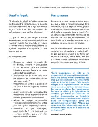 Invierta en innovación de aplicaciones para mantenerse a la vanguardia | 30
Usted ha llegado
Al principio del eBook señalábamos que no
existe un destino concreto, lo que a menudo
dificulta darse cuenta de lo lejos que hemos
llegado, o de si las cosas han mejorado lo
suficiente como para justificar el esfuerzo.
Lo que sí vemos son rasgos comunes
yresultadoscoherentesquelasorganizaciones
muestran cuando han invertido en reducir
la deuda técnica, mejorar gradualmente su
agilidad y capacitar a su organización para
innovar a escala.
Estas organizaciones:
• Dedican un mayor porcentaje de
su tiempo, energía y presupuesto
a los resultados para los clientes
internos y externos frente a las tareas
administrativas repetitivas.
• Ahorran hasta un 54 % del costo total
de propiedad en comparación con las
soluciones locales.41
• Implementan el cambio en producción
en horas o días en lugar de semanas
o meses.
• Atraen y retienen a los mejores talentos
dedicándoles tareas de gran valor en un
entorno que fomente su crecimiento.
• Alinean los equipos empresariales
y técnicos implementándolos más juntos
para conseguir un impacto significativo.
• Monetizan lo que construyen,
convirtiendo la TI y la ingeniería en
centros de beneficios que aportan valor
frente a un centro de costos.
Para comenzar
Decíamos antes que hay que empezar por el
por qué, y dada la naturaleza iterativa de la
innovación, hay que empezar pronto, probar
amenudoyequivocarserápidoparaminimizar
el despilfarro, aprender, iterar y repetir. Con
un conjunto aparentemente interminable de
variables que considerar, es fácil ver cómo las
organizaciones se quedan atascadas en un
estado de perpetua parálisis por análisis.
Daresepasoatrásydefinirlosresultadosquele
gustaría conseguir mediante la modernización
(el por qué) puede ayudar a dar forma con
rapidez a una visión, alinear a otros con ella
y poner en marcha rápidamente los primeros
proyectos para poder aprender y acelerar.
“Como organización, el éxito de la
modernizacióndenuestraprimeraaplicación
con Azure cambió nuestra mentalidad. No
creo que haya vuelta atrás. Es simplemente
mejor en todos los frentes. Cada vez más
colegas están experimentando con Azure
como un enfoque rentable para reemplazar
las macros heredadas, los complementos,
las hojas de cálculo y las aplicaciones de
escritorio que habían sido habituales en
nuestros departamentos de Ingeniería
Civil y Mecánica. En los casos más sencillos
basta con reempaquetarlas como una
aplicación Azure sin servidor y API para que
de repente aflore al resto de la empresa lo
que antes estaba oculto en el escritorio de
un ingeniero”.42
Daniel O'Connor, Atkins
 