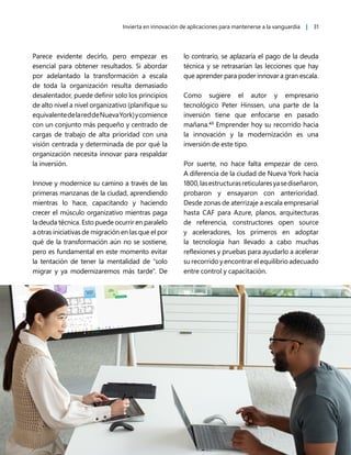 Invierta en innovación de aplicaciones para mantenerse a la vanguardia | 31
Parece evidente decirlo, pero empezar es
esencial para obtener resultados. Si abordar
por adelantado la transformación a escala
de toda la organización resulta demasiado
desalentador, puede definir solo los principios
de alto nivel a nivel organizativo (planifique su
equivalentedelareddeNuevaYork)ycomience
con un conjunto más pequeño y centrado de
cargas de trabajo de alta prioridad con una
visión centrada y determinada de por qué la
organización necesita innovar para respaldar
la inversión.
Innove y modernice su camino a través de las
primeras manzanas de la ciudad, aprendiendo
mientras lo hace, capacitando y haciendo
crecer el músculo organizativo mientras paga
la deuda técnica. Esto puede ocurrir en paralelo
a otras iniciativas de migración en las que el por
qué de la transformación aún no se sostiene,
pero es fundamental en este momento evitar
la tentación de tener la mentalidad de "solo
migrar y ya modernizaremos más tarde". De
lo contrario, se aplazaría el pago de la deuda
técnica y se retrasarían las lecciones que hay
que aprender para poder innovar a gran escala.
Como sugiere el autor y empresario
tecnológico Peter Hinssen, una parte de la
inversión tiene que enfocarse en pasado
mañana.43
Emprender hoy su recorrido hacia
la innovación y la modernización es una
inversión de este tipo.
Por suerte, no hace falta empezar de cero.
A diferencia de la ciudad de Nueva York hacia
1800,lasestructurasreticularesyasediseñaron,
probaron y ensayaron con anterioridad.
Desde zonas de aterrizaje a escala empresarial
hasta CAF para Azure, planos, arquitecturas
de referencia, constructores open source
y aceleradores, los primeros en adoptar
la tecnología han llevado a cabo muchas
reflexiones y pruebas para ayudarlo a acelerar
su recorrido y encontrar el equilibrio adecuado
entre control y capacitación.
 