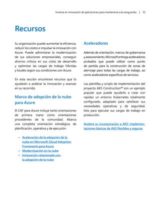Invierta en innovación de aplicaciones para mantenerse a la vanguardia | 33
Recursos
Su organización puede aumentar la eficiencia,
reducir los costos e impulsar la innovación con
Azure. Puede administrar la modernización
de sus soluciones empresariales, conseguir
ahorros críticos en sus ciclos de desarrollo
y optimizar las cargas de trabajo híbridas
y locales según sus condiciones con Azure.
En esta sección encontrará recursos que lo
ayudarán a acelerar la innovación y avanzar
en su recorrido.
Marco de adopción de la nube
para Azure
El CAF para Azure incluye tanto orientaciones
de primera mano como orientaciones
procedentes de la comunidad. Abarca
una completa orientación estratégica, de
planificación, operativa y de ejecución.
• Aceleración de la adopción de la
nube en Microsoft Cloud Adoption
Framework para Azure
• Modernización en la nube
• Innovación relacionada con
la adopción de la nube
Aceleradores
Además de orientación, marcos de gobernanza
yasesoramiento,Microsoftentregaaceleradores
probados que puede utilizar como punto
de partida para la construcción de zonas de
aterrizaje para todas las cargas de trabajo, así
como aceleradores específicos de servicios.
Las plantillas y scripts de implementación del
proyecto AKS Construction44
son un ejemplo
popular que puede ayudarlo a crear con
rapidez un entorno Kubernetes totalmente
configurado, adaptado para satisfacer sus
necesidades operativas y de seguridad,
listo para ejecutar sus cargas de trabajo en
producción.
Acelere su incorporación a AKS: implemen-
taciones básicas de AKS flexibles y seguras
 