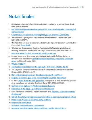 Invierta en innovación de aplicaciones para mantenerse a la vanguardia | 35
Notas finales
1 Empieza con el porqué: Cómo los grandes líderes motivan a actuar de Simon Sinek.
ISBN: 9781591846444
2 MIT Sloan Management Review Spring 2022. How the Wrong KPIs Doom Digital
Transformation
3 Carol Dweck: The power of believing that you can improve | Charlas TED
4 “Pensamiento caja negra: La sorprendente verdad del éxito” de Matthew Syed.
ISBN: 9781473613775
5 “No hace falta ver toda la escalera, basta con subir el primer peldaño”, Martin Luther
King Jr. Ref: Good Reads
6 “The Fearless Organization: Creating Psychological Safety in the Workplace for
Learning, Innovation, and Growth” de Amy C. Edmondson, ISBN: 9781119477242
7 Marco de adopción de la nube de Microsoft para Azure
8 Richard James es el director de tecnología de Nationwide Building Society y
compartió sus ideas sobre Cómo Nationwide aceleró su innovación utilizando
Azure en Microsoft Ignite 2022.
9 What is KAIZEN™
10 Thomas Edison didn't invent the light bulb—but here's what he did do
11 The Day After Tomorrow: How to Survive in Times of Radical Innovation de Peter
Hinssen. ISBN: 9789401446495
12 How software developers can drive business growth | McKinsey
13 Migrar a la nube: Su guía sobre cuándo migrar y cuándo modernizar
14 La frase “Will it make the boat go faster?” se inspira en el libro del remero ganador
de la medalla de oro olímpica Ben Hunt-Davis, ISBN: 9781848769663.
15 Gartner: Seven Options To Modernize Legacy Systems
16 Modernize in the cloud – Cloud Adoption Framework
17 Isaac Newton en una carta a Robert Hooke en 1675. Newton: “Subirse a hombros
de gigantes”
18 GitHub Blog: Why more companies are investing in open source program offices
19 Innersource: A Guide to the What, Why, and How
20 Innersource with GitHub
21 Acerca de las bifurcaciones: GitHub Docs
22 Acerca de las solicitudes de incorporación de cambios: GitHub Docs
 