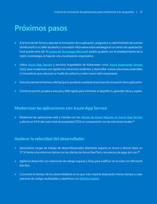 Invierta en innovación de aplicaciones para mantenerse a la vanguardia | 37
Próximos pasos
● A la hora de dar forma y ejecutar la innovación de su aplicación, pregunte a su administrador de cuentas
de Microsoft si un taller de diseño o una sesión informativa sobre estrategia en un centro de capacitación
local puede serle útil. El Centro de Tecnología Microsoft podría ayudarlo con el establecimiento de la
visión, la estrategia, la hoja de ruta y la alineación organizativa.
● Utilice Azure App Service y servicios hospedados de Kubernetes como Azure Kubernetes Service
(AKS) para modernizar con rapidez las soluciones existentes y desarrollar nuevas soluciones sostenibles
e innovadoras que reduzcan su huella de carbono y creen nuevo valor empresarial.
● Descubralasherramientasyofertasqueloayudaránaacelerarelprocesodeinnovacióndesuaplicación.
● Comience pronto, pruebe a menudo y falle rápido para minimizar el despilfarro, aprender, iterar y repetir.
Modernizar las aplicaciones con Azure App Service
● Modernice las aplicaciones web y móviles con las ofertas de Azure Migrate en Azure App Service
y ahorre un 54 % del costo total de propiedad (TCO) en comparación con las soluciones locales.45
Acelerar la velocidad del desarrollador
● Aprovisione cargas de trabajo de desarrollo/prueba altamente seguras en Azure y ahorre hasta un
57 % frente a los entornos típicos con las ofertas de Azure Dev/Test y los precios de pago por uso.46
● Agilice el desarrollo con estaciones de trabajo seguras y listas para codificar en la nube con Microsoft
Dev Box.
● Concentre el tiempo de los desarrolladores en lo que más importa dedicando menos tiempo a crear
patrones de código reutilizables y repetitivos con GitHub Copilot.
 