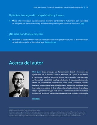 Invierta en innovación de aplicaciones para mantenerse a la vanguardia | 38
Optimizar las cargas de trabajo híbridas y locales
● Migre a la nube según sus condiciones mediante contenedores Kubernetes con capacidad
de recuperación de misión crítica y autoescalado para la optimización de costos con AKS.
¿No sabe por dónde empezar?
● Considere la posibilidad de realizar una evaluación de la preparación para la modernización
de aplicaciones y datos, disponible aquí: Evaluaciones.
Invierta en innovación de aplicaciones para mantenerse a la vanguardia | 38
Matt Quinn dirige el equipo de Transformación Digital e Innovación de
Aplicaciones de la división Azure de Microsoft UK. Ayuda a los clientes
a comprender, planificar y adoptar algunos de los servicios más avanzados
de Microsoft. Desde GitHub para la productividad de los desarrolladores y las
ofertas de contenedores administrados como Azure Kubernetes Services,
PaaS y sin servidor hasta la participación de un público más amplio de partes
interesadas en el proceso de desarrollo mediante la adopción del desarrollo de
código bajo con Power Apps, Matt ayuda a los clientes que miran más allá de
la migración, a buscar la transformación de su personal, procesos y tecnología.
LinkedIn
Acerca del autor
© 2023 Microsoft Corporation. Todos los derechos reservados.
Este documento se entrega "tal cual". La información y las opiniones expresadas en este documento, incluidas las direcciones URL y otras referencias a sitios
web de Internet, están sujetas a cambios sin previo aviso. Usted asume el riesgo de usarlo. Este documento no le otorga derecho legal alguno sobre ninguna
propiedad intelectual de ninguno de los productos de Microsoft. Puede copiar y usar este documento para uso interno como material de consulta.
 
