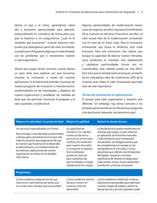 Invierta en innovación de aplicaciones para mantenerse a la vanguardia | 4
Vemos el qué y el cómo, aprendemos sobre
ello y buscamos oportunidades para aplicarlo,
potencialmente sin considerar de forma plena por
qué lo hacemos y sin preguntarnos “¿cuál es el
resultado que buscamos?”. Cuando hacemos esto,
puede que obtengamos parte del valor prometido,
o puede que entreguemos algo que no está alineado
con los problemas que sí necesitamos resolver
a nivel organizativo.
Vemos que surgen temas comunes cuando damos
un paso atrás para explorar por qué buscamos
impulsar la innovación a través de nuestras
aplicaciones. Es fundamental entender el porqué de
nuestro programa de innovación o transformación,
contextualizarlo en las necesidades y objetivos de
nuestra organización y establecer las medidas de
éxito que nos permitan reconocer el progreso y el
valor aportado, o la falta de él.
Algunas oportunidades de modernización tienen
casos de negocios sencillos. Expresan el rendimiento
de la inversión en términos financieros sencillos: el
valor actual neto de la modernización comparado
con el costo de no hacer nada. Para la innovación
incremental, que busca la eficiencia, esto suele
funcionar. Para una innovación más radical, que
busque la capacidad de abarcar nuevos mercados,
sacar productos al mercado más rápidamente
y capitalizar oportunidades futuras aún no
cuantificables, este método puede ser más difícil.
Esto hace que la claridad sobre el porqué y el diseño
de los indicadores clave de rendimiento (KPI) de la
empresa que miden el valor empresarial aportado
sean de vital importancia.
Temas de innovación en aplicaciones
El porqué para cada organización y situación será
diferente. Sin embargo, hay temas comunes a los
porquésqueencontramosconfrecuenciaypreguntas
a las que buscar respuesta. Las resumimos aquí:
Mejorar la velocidad y la productividad Mejorar la agilidad Reducir la deuda técnica
Los recursos especializados son finitos.
Para conseguir más velocidad, productividad
y tiempo para concentrarnos en lo que más
importa, tenemos que asegurarnos de que
la inversión que hacemos en el desarrollo,
la administración y el mantenimiento de
los sistemas y aplicaciones de nuestra
organización se enfoca en los desafíos
más críticos.
La capacidad de
introducir con rapidez
nuevos productos o
servicios en el mercado,
reutilizar los existentes
para nuevos mercados
o incorporar (o separar)
funcionalidades
puede ser esencial
para capitalizar las
oportunidades y mitigar
rápidamente los riesgos.
La deuda técnica puede manifestarse en
sistemas que exigen un gran esfuerzo
en aplicación de revisiones manuales
y administración para mantenerlos
actualizados, tecnologías para las que
las competencias son escasas (o casi
extinguidas en el mercado), o como
soluciones que, debido a las limitaciones
del legado, requieren una tarea
significativa de rehacer el trabajo para
cada cambio menor, lo que obstaculiza
la evolución y frena la innovación.
Pregúntese...
¿Cómo podemos asegurarnos de que
reducimos o eliminamos las tareas que
no suman valor siempre que sea posible?
¿Cómo podemos ahorrar
tiempo y dinero en
nuestros ciclos de
desarrollo?
¿Cómo podemos modernizar nuestras
soluciones empresariales para optimizar
nuestras cargas de trabajo y reducir la
deuda técnica y el costo operativo total?
 