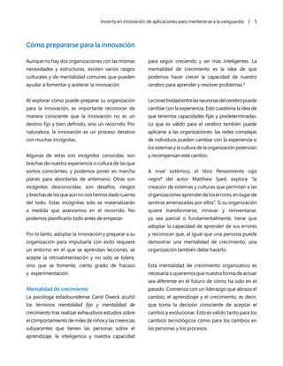 Invierta en innovación de aplicaciones para mantenerse a la vanguardia | 5
Cómo prepararse para la innovación
Aunque no hay dos organizaciones con las mismas
necesidades y estructuras, existen varios rasgos
culturales y de mentalidad comunes que pueden
ayudar a fomentar y acelerar la innovación.
Al explorar cómo puede preparar su organización
para la innovación, es importante reconocer de
manera consciente que la innovación no es un
destino fijo y bien definido, sino un recorrido. Por
naturaleza, la innovación es un proceso iterativo
con muchas incógnitas.
Algunas de estas son incógnitas conocidas: son
brechas de nuestra experiencia o cultura de las que
somos conscientes, y podemos poner en marcha
planes para abordarlas de antemano. Otras son
incógnitas desconocidas: son desafíos, riesgos
ybrechasdelosqueaúnnonoshemosdadocuenta
del todo. Estas incógnitas solo se materializarán
a medida que avancemos en el recorrido. No
podemos planificarlo todo antes de empezar.
Por lo tanto, adoptar la innovación y preparar a su
organización para impulsarla con éxito requiere
un entorno en el que se aprendan lecciones, se
acepte la retroalimentación y no solo se tolere,
sino que se fomente, cierto grado de fracaso
y experimentación.
Mentalidad de crecimiento
La psicóloga estadounidense Carol Dweck acuñó
los términos mentalidad fija y mentalidad de
crecimiento tras realizar exhaustivos estudios sobre
el comportamiento de miles de niños y las creencias
subyacentes que tienen las personas sobre el
aprendizaje, la inteligencia y nuestra capacidad
para seguir creciendo y ser más inteligentes. La
mentalidad de crecimiento es la idea de que
podemos hacer crecer la capacidad de nuestro
cerebro para aprender y resolver problemas.3
Laconectividadentrelasneuronasdelcerebropuede
cambiar con la experiencia. Esto cuestiona la idea de
que tenemos capacidades fijas y predeterminadas.
Lo que es válido para el cerebro también puede
aplicarse a las organizaciones: las redes complejas
de individuos pueden cambiar con la experiencia si
los sistemas y la cultura de la organización potencian
y recompensan este cambio.
A nivel sistémico, el libro Pensamiento caja
negra4
del autor Matthew Syed, explora “la
creación de sistemas y culturas que permitan a las
organizacionesaprenderdeloserrores,enlugarde
sentirse amenazadas por ellos”. Si su organización
quiere transformarse, innovar y reinventarse,
ya sea parcial o fundamentalmente, tiene que
adoptar la capacidad de aprender de sus errores
y reconocer que, al igual que una persona puede
demostrar una mentalidad de crecimiento, una
organización también debe hacerlo.
Esta mentalidad de crecimiento organizativo es
necesariasiqueremosquenuestraformadeactuar
sea diferente en el futuro de cómo ha sido en el
pasado. Comienza con un liderazgo que abraza el
cambio, el aprendizaje y el crecimiento, es decir,
que toma la decisión consciente de aceptar el
cambio y evolucionar. Esto es válido tanto para los
cambios tecnológicos como para los cambios en
las personas y los procesos.
 