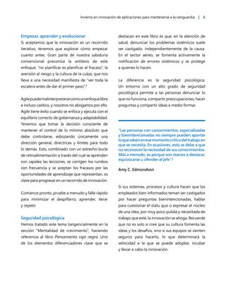 Invierta en innovación de aplicaciones para mantenerse a la vanguardia | 6
Empezar, aprender y evolucionar
Si aceptamos que la innovación es un recorrido
iterativo, tenemos que explorar cómo empezar
cuanto antes. Gran parte de nuestra sabiduría
convencional preconiza la antítesis de este
enfoque: “no planificar es planificar el fracaso”, la
aversión al riesgo y la cultura de la culpa, que nos
lleva a una necesidad manifiesta de “ver toda la
escalera antes de dar el primer paso”.5
Agilepuedemalinterpretarsecomounenfoquelibre
e incluso caótico, y nosotros no abogamos por ello.
Agile tiene éxito cuando se enfoca y ejecuta con el
equilibrio correcto de gobernanza y adaptabilidad.
Tenemos que tomar la decisión consciente de
mantener el control de lo mínimo absoluto que
debe controlarse, esbozando únicamente una
dirección general, directrices y límites para todo
lo demás. Esto, combinado con un estrecho bucle
de retroalimentación a través del cual se aprenden
con rapidez las lecciones, se corrigen los rumbos
con frecuencia y se aceptan los fracasos por las
oportunidades de aprendizaje que representan, es
clave para progresar en un recorrido de innovación.
Comience pronto, pruebe a menudo y falle rápido
para minimizar el despilfarro, aprender, iterar
y repetir.
Seguridad psicológica
Hemos tratado este tema tangencialmente en la
sección “Mentalidad de crecimiento”, haciendo
referencia al libro Pensamiento caja negra. Uno
de los elementos diferenciadores clave que se
destacan en este libro es que, en la atención de
salud, denunciar los problemas sistémicos suele
ser castigado, independientemente de la causa.
En el sector aéreo, se fomenta activamente la
notificación de errores sistémicos y se protege
a quienes lo hacen.
La diferencia es la seguridad psicológica.
Un entorno con un alto grado de seguridad
psicológica permite a las personas denunciar lo
que no funciona, compartir preocupaciones, hacer
preguntas y compartir ideas a medio formar.
“Las personas con conocimientos, especializadas
y bienintencionadas no siempre pueden aportar
loquesabenenesemomentocríticodeltrabajoen
que se necesita. En ocasiones, esto se debe a que
no reconocen la necesidad de sus conocimientos.
Más a menudo, es porque son reacios a destacar,
equivocarse u ofender al jefe”.6
Amy C. Edmondson
Si sus sistemas, procesos y cultura hacen que los
empleados bien informados teman ser castigados
por hacer preguntas bienintencionadas, hablar
para cuestionar el statu quo o expresar el núcleo
de una idea, por muy poco pulida y necesitada de
trabajo que esté, la innovación se ahoga. Recuerde
que no es solo si cree que su cultura fomenta las
ideas y los desafíos, sino si sus equipos se sienten
seguros para hacerlo, lo que determinará la
velocidad a la que se puede adoptar, incubar
y llevar a cabo la innovación.
 