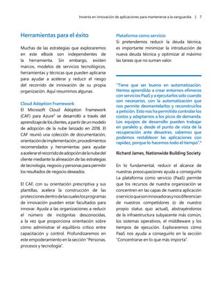 Invierta en innovación de aplicaciones para mantenerse a la vanguardia | 7
Herramientas para el éxito
Muchas de las estrategias que exploraremos
en este eBook son independientes de
la herramienta. Sin embargo, existen
marcos, modelos de servicios tecnológicos,
herramientas y técnicas que pueden aplicarse
para ayudar a acelerar y reducir el riesgo
del recorrido de innovación de su propia
organización. Aquí resumimos algunas.
Cloud Adoption Framework
El Microsoft Cloud Adoption Framework
(CAF) para Azure7
se desarrolló a través del
aprendizajedelosclientes,apartirdeunmodelo
de adopción de la nube lanzado en 2018. El
CAF reunió una colección de documentación,
orientacióndeimplementación,procedimientos
recomendados y herramientas para ayudar
aacelerarelrecorridodeadopcióndelanubedel
cliente mediante la alineación de las estrategias
de tecnología, negocio y personas para permitir
los resultados de negocio deseados.
El CAF, con su orientación prescriptiva y sus
plantillas, acelera la construcción de las
proteccionesdentrodelascualeslosprogramas
de innovación pueden estar facultados para
innovar. Ayuda a las organizaciones a reducir
el número de incógnitas desconocidas,
a la vez que proporciona orientación sobre
cómo administrar el equilibrio crítico entre
capacitación y control. Profundizaremos en
este empoderamiento en la sección “Personas,
procesos y tecnología”.
Plataforma como servicio
Si pretendemos reducir la deuda técnica,
es importante minimizar la introducción de
nueva deuda técnica y optimizar al máximo
las tareas que no suman valor.
“Tiene que ser bueno en automatización.
Hemos aprendido a crear entornos efímeros
con servicios PaaS y a ejecutarlos solo cuando
son necesarios, con la automatización que
nos permite desmantelarlos y reconstruirlos
a petición. Esto nos ha permitido controlar los
costos y adaptarnos a los picos de demanda.
Los equipos de desarrollo pueden trabajar
en paralelo y, desde el punto de vista de la
recuperación ante desastres, sabemos que
podemos restablecer las aplicaciones con
rapidez, porque lo hacemos todo el tiempo”.8
Richard James, Nationwide Building Society
En lo fundamental, reducir el alcance de
nuestras preocupaciones ayuda a conseguirlo
La plataforma como servicio (PaaS) permite
que los recursos de nuestra organización se
concentren en las capas de nuestra aplicación
oservicioquesoninnovadorasynosdiferencian
de nuestros competidores (o de nuestro
propio status quo actual), abstrayéndonos
de la infraestructura subyacente más común,
los sistemas operativos, el middleware y los
tiempos de ejecución. Exploraremos cómo
PaaS nos ayuda a conseguirlo en la sección
“Concentrarse en lo que más importa”.
 