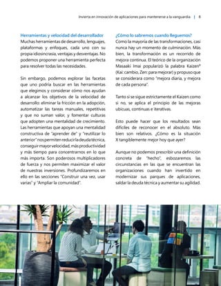 Invierta en innovación de aplicaciones para mantenerse a la vanguardia | 8
Herramientas y velocidad del desarrollador
Muchas herramientas de desarrollo, lenguajes,
plataformas y enfoques, cada uno con su
propia idiosincrasia, ventajas y desventajas. No
podemos proponer una herramienta perfecta
para resolver todas las necesidades.
Sin embargo, podemos explorar las facetas
que uno podría buscar en las herramientas
que elegimos y considerar cómo nos ayudan
a alcanzar los objetivos de la velocidad de
desarrollo: eliminar la fricción en la adopción,
automatizar las tareas manuales, repetitivas
y que no suman valor, y fomentar culturas
que adopten una mentalidad de crecimiento.
Las herramientas que apoyan una mentalidad
constructiva de “aprender de” y “reutilizar lo
anterior”nospermitenreducirladeudatécnica,
conseguirmayorvelocidad,másproductividad
y más tiempo para concentrarnos en lo que
más importa. Son poderosos multiplicadores
de fuerza y nos permiten maximizar el valor
de nuestras inversiones. Profundizaremos en
ello en las secciones “Construir una vez, usar
varias” y “Ampliar la comunidad”.
¿Cómo lo sabremos cuando lleguemos?
Como la mayoría de las transformaciones, casi
nunca hay un momento de culminación. Más
bien, la transformación es un recorrido de
mejora continua. El teórico de la organización
Masaaki Imai popularizó la palabra Kaizen9
(Kai: cambio, Zen: para mejorar) y propuso que
se considerara como “mejora diaria, y mejora
de cada persona”.
Tanto si se sigue estrictamente el Kaizen como
si no, se aplica el principio de las mejoras
ubicuas, continuas e iterativas.
Esto puede hacer que los resultados sean
difíciles de reconocer en el absoluto. Más
bien son relativos. ¿Cómo es la situación
X tangiblemente mejor hoy que ayer?
Aunque no podemos prescribir una definición
concreta de “hecho”, esbozaremos las
circunstancias en las que se encuentran las
organizaciones cuando han invertido en
modernizar sus parques de aplicaciones,
saldar la deuda técnica y aumentar su agilidad.
 