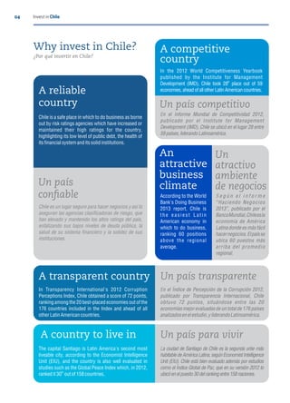 04 Invest in Chile
Why invest in Chile?
¿Por qué invertir en Chile?
A reliable
country
Chile is a safe place in which to do business as borne
out by risk ratings agencies which have increased or
maintained their high ratings for the country,
highlighting its low level of public debt, the health of
its nancial system and its solid institutions.
Chile es un lugar seguro para hacer negocios y así lo
aseguran las agencias clasi cadoras de riesgo, que
han elevado y mantenido los altos ratings del país,
enfatizando sus bajos niveles de deuda pública, la
salud de su sistema nanciero y la solidez de sus
instituciones.
Un país
con able
A competitive
country
In the 2012 World Competitiveness Yearbook
published by the Institute for Management
th
Development (IMD), Chile took 28 place out of 59
economies,ahead of allotherLatin Americancountries.
Un país competitivo
En el Informe Mundial de Competitividad 2012,
publicado por el Institute for Management
Development (IMD), Chile se ubicó en el lugar 28 entre
59países, liderandoLatinoamérica.
According to the World
Bank's Doing Business
2013 report, Chile is
the easiest Latin
American economy in
which to do business,
ranking 60 positions
above the regional
average.
An
attractive
business
climate
Un
atractivo
ambiente
de negocios
S e g ú n e l i n f o r m e
Haciendo Negocios
2013 , publicado por el
BancoMundial,Chileesla
economía de América
Latina donde es más fácil
hacernegocios.Elpaísse
ubica 60 puestos más
arriba del promedio
regional.
A transparent country
In Transparency International's 2012 Corruption
Perceptions Index, Chile obtained a score of 72 points,
ranking among the 20 best-placed economies out of the
176 countries included in the Index and ahead of all
other Latin American countries.
Un país transparente
En el Índice de Percepción de la Corrupción 2012,
publicado por Transparencia Internacional, Chile
obtuvo 72 puntos, situándose entre las 20
economíasmejorevaluadasde un totalde 176 países
analizadosenelestudio,y liderandoLatinoamérica.
A country to live in
The capital Santiago is Latin America's second most
liveable city, according to the Economist Intelligence
Unit (EIU), and the country is also well evaluated in
studies such as the Global Peace Index which, in 2012,
th
rankedit 30 out of158countries.
Un país para vivir
La ciudad de Santiago de Chile es la segunda urbe más
habitable de América Latina, según Economist Intelligence
Unit (EIU). Chile está bien evaluado además por estudios
como el Índice Global de Paz, que en su versión 2012 lo
ubicó enelpuesto30 delrankingentre158naciones.
 