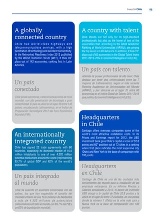 05Invest in Chile
An internationally
integrated country
Chile has signed 22 trade agreements with 60
countries, expanding its domestic market of 16.6
million inhabitants to one of over 4,302 million
potential consumers around the world (representing
85.7% of global GDP and 62% of the world's
population).
Un país integrado
al mundo
Chile ha suscrito 22 acuerdos comerciales con 60
países, los que han expandido el tamaño del
mercado chileno de sus 16,6 millones de habitantes
a más de 4.302 millones de potenciales
consumidores en todo el mundo (un 85,7% del PIB y
un62% de lapoblación mundial).
A globally
connected country
C h i l e h a s w o r l d - c l a s s h i g h w a y s a n d
telecommunications services, with a high
penetration of technology and excellent connectivity.
In the Networked Readiness Index 2012 published
th
by the World Economic Forum (WEF), it took 39
place out of 142 economies, ranking rst in Latin
America.
Un país
conectado
Chile posee carreteras y telecomunicaciones de nivel
mundial, con alta penetración de tecnología y gran
conectividad. El país se ubicó en el lugar 39 entre 142
países, encabezando Latinoamérica, en el Índice de
Preparación Tecnológica 2012 del Foro Económico
Mundial (FMI).
Un país con talento
Además de poseer profesionales de alto nivel, Chile
destaca por tener dos universidades entre las 7
mejores de Latinoamérica, según el más reciente
Ranking Académico de Universidades del Mundo
(ARWU), y por ubicarse en el lugar 31 entre 60
economías en el Índice Global de Talento 2011-2015
quepublica Economist Intelligence Unit (EIU).
Headquarters
in Chile
Santiago offers overseas companies some of the
world's most attractive installation costs. In its
Prices and Earnings report for 2012, the UBS
investment bank gave Chile's capital a score of 52.8
th
points and 60 position out of 72 cities in a ranking
where rst place indicates the most expensive city
(Oslo) and New York is the base of comparison with
100points.
Headquarters
en Chile
Santiago de Chile es una de las ciudades más
convenientes del mundo para la instalación de las
empresas extranjeras. En su informe Precios y
Salarios actualizado a 2012, el banco de inversión
UBS otorgó a la capital de Chile 52,8 puntos y la
ubicó en el lugar 60 entre 72 ciudades, en una escala
donde la número 1 (Oslo) es la urbe más cara y
Nueva York es la base de comparación con 100
puntos.
A country with talent
Chile stands out not only for its high-standard
professionals but also as the home of two of the
universities that, according to the latest Academic
Ranking of World Universities (ARWU), are among
st
the top seven in Latin America. In addition, it took 31
place out of 60 economies in the Global Talent Index
2011-2015oftheEconomist Intelligence Unit (EIU).
 