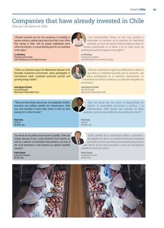 Ellos ya invirtieron en Chile
Companies that have already invested in Chile
07Invest in Chile
Chinese investors are not very assiduous in investing in
sectors without a reliable track record and that's why I think
that mining in Chile, with its already established name
within the industry, is a good starting point for our business
inthe region.
Los inversionistas chinos no son muy asiduos a
emprender en sectores de la industria sin trayectoria
con able, por eso creo que la minería chilena ya tiene un
nombre posicionado en el sector y es un buen punto de
partidapara nuestros negocios enla región .
LiuWenfeng
PresidentandFounder
HebeiWenfengIronandSteelCompany
LiuWenfeng
Presidenteyfundador
HebeiWenfengIronandSteelCompany
Chile is an attractive region for Mainstream because of its
favorable investment environment, active participation in
international trade, sustained economic growth and
growingenergy market."
Chile es una atractiva región para Mainstream debido a
que tiene un ambiente favorable para la inversión, una
activa participación en el comercio internacional, un
crecimiento económico continuo y un mercado energético en
crecimiento .
JoséIgnacioEscobar
GeneralManager
MainstreamRenewablePower
JoséIgnacioEscobar
GerenteGeneral
MainstreamRenewablePower
There are three things that are key: the availability of talent,
economic and political stability and infrastructure. Chile
was well evaluated in these areas which is what we were
lookingforinorder toinvest.
Hay tres temas que son clave: la disponibilidad de
talento, la estabilidad económica y política, y la
infraestructura. Chile resultó bien evaluado en estos
aspectos, que era lo queestábamos buscandopara invertir .
HiepDang
Director
McAfeeLabs
HiepDang
Director
McAfeeLabs
"As well as for its political and economic stability, Chile was
chosen because it has a quite advanced food industry as
well as a network of universities that positions it as one of
the most advanced in Latin America as regards scienti c
research."
Chile, además de su estabilidad política y económica,
fue elegido por tener una industria alimentaria bastante
avanzada así como una red de universidades que ponen al
país dentro de los más avanzados a nivel de investigación
cientí ca en AméricaLatina .
PabloDevoto
ExecutivePresident
NestléChile
PabloDevoto
PresidenteEjecutivo
NestléChile
 