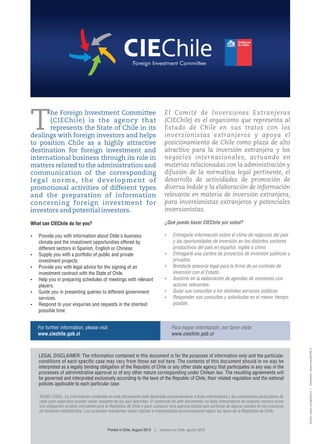 diseño:www.comglobal.cl|impresión:www.mavalchile.cl
T
he Foreign Investment Committee
(CIEChile) is the agency that
represents the State of Chile in its
dealings with foreign investors and helps
to position Chile as a highly attractive
destination for foreign investment and
international business through its role in
matters related to the administration and
communication of the corresponding
legal norms, the development of
promotional activities of different types
and the preparation of information
concerning foreign investment for
investors and potential investors.
What can CIEChile do for you?
 Provide you with information about Chile's business
climate and the investment opportunities offered by
different sectors in Spanish, English or Chinese.
 Supply you with a portfolio of public and private
investment projects.
 Provide you with legal advice for the signing of an
investment contract with the State of Chile.
 Help you in preparing schedules of meetings with relevant
players.
 Guide you in presenting queries to different government
services.
 Respond to your enquiries and requests in the shortest
possible time.
El Comité de Inversiones Extranjeras
(CIEChile) es el organismo que representa al
Estado de Chile en sus tratos con los
inversionistas extranjeros y apoya el
posicionamiento de Chile como plaza de alto
atractivo para la inversión extranjera y los
negocios internacionales, actuando en
materias relacionadas con la administración y
difusión de la normativa legal pertinente, el
desarrollo de actividades de promoción de
diversa índole y la elaboración de información
relevante en materia de inversión extranjera,
para inversionistas extranjeros y potenciales
inversionistas.
¿Qué puede hacer CIEChile por usted?
 Entregarle información sobre el clima de negocios del país
y las oportunidades de inversión en los distintos sectores
productivos del país en español, inglés o chino.
 Entregarle una cartera de proyectos de inversión públicos y
privados.
 Brindarle asesoría legal para la rma de un contrato de
inversión con el Estado.
 Asistirlo en la elaboración de agendas de reuniones con
actores relevantes.
 Guiar sus consultas a los distintos servicios públicos.
 Responder sus consultas y solicitudes en el menor tiempo
posible.
For further information, please visit
www.ciechile.gob.cl
Para mayor información, por favor visite
www.ciechile.gob.cl
Printed in Chile, August 2013 | Impreso en Chile, agosto 2013
 