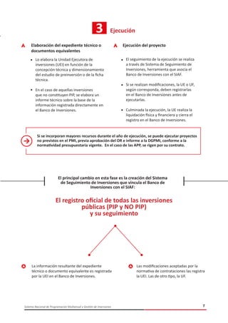 7Sistema Nacional de Programación Multianual y Gestión de Inversiones
3 Ejecución
Elaboración del expediente técnico o
documentos equivalentes
Lo elabora la Unidad Ejecutora de
inversiones (UEI) en función de la
concepción técnica y dimensionamiento
del estudio de preinversión o de la ficha
técnica.
En el caso de aquellas inversiones
que no constituyen PIP, se elabora un
informe técnico sobre la base de la
información registrada directamente en
el Banco de Inversiones.
Ejecución del proyecto
El seguimiento de la ejecución se realiza
a través de Sistema de Seguimiento de
Inversiones, herramienta que asocia el
Banco de Inversiones con el SIAF.
Si se realizan modificaciones, la UE o UF,
según corresponda, deben registrarlas
en el Banco de Inversiones antes de
ejecutarlas.
Culminada la ejecución, la UE realiza la
liquidación física y financiera y cierra el
registro en el Banco de Inversiones.
Si se incorporan mayores recursos durante el año de ejecución, se puede ejecutar proyectos
no previstos en el PMI, previa aprobación del OR e informe a la DGPMI, conforme a la
normatividad presupuestaria vigente. En el caso de las APP, se rigen por su contrato.
El principal cambio en esta fase es la creación del Sistema
de Seguimiento de Inversiones que vincula el Banco de
Inversiones con el SIAF:
El registro oficial de todas las inversiones
públicas (PIP y NO PIP)
y su seguimiento
La información resultante del expediente
técnico o documento equivalente es registrada
por la UEI en el Banco de Inversiones.
Las modificaciones aceptadas por la
normativa de contrataciones las registra
la UEI. Las de otro tipo, la UF.
 