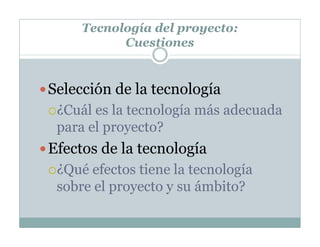Tecnología del proyecto:
Cuestiones
Selección de la tecnología
¿Cuál es la tecnología más adecuada
para el proyecto?
Efectos de la tecnología
¿Qué efectos tiene la tecnología
sobre el proyecto y su ámbito?
 