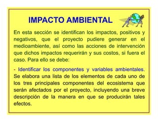 En esta sección se identifican los impactos, positivos y
negativos, que el proyecto pudiere generar en el
medioambiente, así como las acciones de intervención
que dichos impactos requerirán y sus costos, si fuera el
caso. Para ello se debe:
- Identificar los componentes y variables ambientales.
Se elabora una lista de los elementos de cada uno de
los tres principales componentes del ecosistema que
serán afectados por el proyecto, incluyendo una breve
descripción de la manera en que se producirán tales
efectos.
IMPACTO AMBIENTAL
 