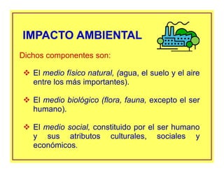 El medio físico natural, (agua, el suelo y el aire
entre los más importantes).
El medio biológico (flora, fauna, excepto el ser
humano).
El medio social, constituido por el ser humano
y sus atributos culturales, sociales y
económicos.
IMPACTO AMBIENTALIMPACTO AMBIENTAL
Dichos componentes son:
 