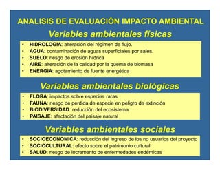 Variables ambientales físicas
• HIDROLOGIA: alteración del régimen de flujo.
• AGUA: contaminación de aguas superficiales por sales.
• SUELO: riesgo de erosión hídrica
• AIRE: alteración de la calidad por la quema de biomasa
• ENERGIA: agotamiento de fuente energética
Variables ambientales biológicas
• FLORA: impactos sobre especies raras
• FAUNA: riesgo de perdida de especie en peligro de extinción
• BIODIVERSIDAD: reducción del ecosistema
• PAISAJE: afectación del paisaje natural
Variables ambientales sociales
• SOCIOECONOMICA: reducción del ingreso de los no usuarios del proyecto
• SOCIOCULTURAL: efecto sobre el patrimonio cultural
• SALUD: riesgo de incremento de enfermedades endémicas
ANALISIS DE EVALUACIÓN IMPACTO AMBIENTAL
 