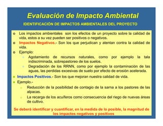 IDENTIFICACIÓN DE IMPACTOS AMBIENTALES DEL PROYECTO
Los impactos ambientales son los efectos de un proyecto sobre la calidad de
vida, estos a su vez pueden ser positivos o negativos.
Impactos Negativos.- Son los que perjudican y atentan contra la calidad de
vida.
Ejemplo:
Agotamiento de recursos naturales, como por ejemplo la tala
indiscriminada, sobrepastoreo de los suelos.
Degradación de los RRNN, como por ejemplo la contaminación de las
aguas, las perdidas excesivas de suelo por efecto de erosión acelerada.
Evaluación de Impacto Ambiental
Impactos Positivos.- Son los que mejoran nuestra calidad de vida.
Ejemplo.-
o Reducción de la posibilidad de contagio de la sarna a los pastores de las
alpacas.
o La recarga de los acuíferos como consecuencia del riego de nuevas áreas
de cultivo.
Se deberá identificar y cuantificar, en la medida de lo posible, la magnitud de
los impactos negativos y positivos
 