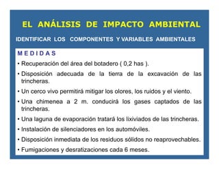 M E D I D A S
• Recuperación del área del botadero ( 0,2 has ).
• Disposición adecuada de la tierra de la excavación de las
trincheras.
• Un cerco vivo permitirá mitigar los olores, los ruidos y el viento.
• Una chimenea a 2 m. conducirá los gases captados de las
trincheras.
• Una laguna de evaporación tratará los lixiviados de las trincheras.
• Instalación de silenciadores en los automóviles.
• Disposición inmediata de los residuos sólidos no reaprovechables.
• Fumigaciones y desratizaciones cada 6 meses.
EL ANÁLISIS DE IMPACTO AMBIENTAL
IDENTIFICAR LOS COMPONENTES Y VARIABLES AMBIENTALES
 