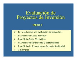 INDICE
1: Introducción a la evaluación de proyectos.
2: Análisis de Costo Beneficio.
3: Análisis Costo Efectividad.
4: Análisis de Sensibilidad y Sostenibilidad
5: Análisis de Evaluación de Impacto Ambiental
5. Ejemplos
Evaluación de
Proyectos de Inversión
Evaluación de
Proyectos de Inversión
 
