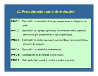 1.1.2. Procedimiento general de evaluación
PASO 1: Estimación de inversión inicial, por componentes o categorías de
gasto.
PASO 2: Estimación de ingresos operativos incrementales de la población
beneficiaria, por componentes o tipo de productos.
PASO 3: Estimación de costos operativos incrementales, netos de ingresos
por cobro de servicios.
PASO 4: Estimación de beneficios incrementales.
PASO 5: Actualización de beneficios incrementales.
PASO 6: Calculo del VAN social, a precios privados y sociales.
 