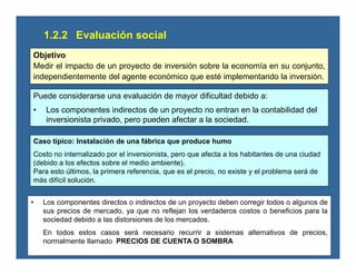 1.2.2 Evaluación social
Objetivo
Medir el impacto de un proyecto de inversión sobre la economía en su conjunto,
independientemente del agente económico que esté implementando la inversión.
Puede considerarse una evaluación de mayor dificultad debido a:
• Los componentes indirectos de un proyecto no entran en la contabilidad del
inversionista privado, pero pueden afectar a la sociedad.
Caso típico: Instalación de una fábrica que produce humo
Costo no internalizado por el inversionista, pero que afecta a los habitantes de una ciudad
(debido a los efectos sobre el medio ambiente).
Para esto últimos, la primera referencia, que es el precio, no existe y el problema será de
más difícil solución.
• Los componentes directos o indirectos de un proyecto deben corregir todos o algunos de
sus precios de mercado, ya que no reflejan los verdaderos costos o beneficios para la
sociedad debido a las distorsiones de los mercados.
En todos estos casos será necesario recurrir a sistemas alternativos de precios,
normalmente llamado PRECIOS DE CUENTA O SOMBRA
 