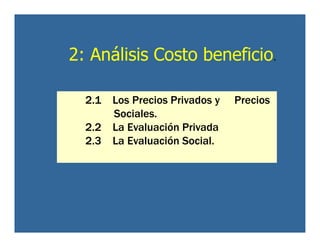 2: Análisis Costo beneficio.
2.1 Los Precios Privados y Precios
Sociales.
2.2 La Evaluación Privada
2.3 La Evaluación Social.
 