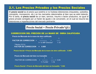 CORRECCION DEL PRECIOS DE LA MANO DE OBRA CALIFICADA
Precio de Mercado de la mano de obra calificada
1 1
FACTOR DE CORRECCION = ------------- = ------
1+ % IMP Directos* 1.10
* Renta (10 %)
FACTOR DE CORRECCION = 0.909
Precio Social = Precio de Mercado de la mano de obra calificada : 0.909
Precio de Mercado del bien no transable
1 1
FACTOR DE CORRECCION = ---------- ------- = 0.84
1+ % IGV 1.19
Precio Social = Precio de Mercado del bien no transable * 0.84
2.1. Los Precios Privados y los Precios Sociales
El precio social es el precio que existiría si no hubiese distorsiones (impuestos, subsidios,
monopolio, monopsonio, etc.) en los mercados relacionados al bien que se está tratando.
Por lo tanto, el precio social de un bien, servicio, insumo o factor productivo, es igual al
precio privado corregido por un factor de ajuste o de conversión, en el cual se resume las
distorsiones e imperfecciones del mercado pertinente.
Precio Social = Precio Privado*(fc)
 