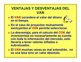 VENTAJAS Y DESVENTAJAS DEL
VAN
VENTAJAS Y DESVENTAJAS DEL
VAN
El VAN considera el valor del dinero
en el tiempo.
En el caso de proyectos mutuamente
excluyentes el VAN permite seleccionar.
La desventaja, para el calculo del COK del
inversionista no necesariamente se cuenta
con toda la información del mercado, esto
llevaría a tener valores inflados o
subvaluados.
El VAN muchas veces es mal entendido, no
es una tasa sino un valor absoluto.
 