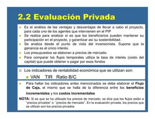 Para hallar los indicadores antes mencionados se debe elaborar el Flujo
de Caja, el mismo que se halla de la diferencia entre los beneficios
incrementales y los costos incrementales
NOTA: Si es que se ha utilizado los precios de mercado, se dice que los flujos están a
“precios privados” o “precios de mercado”. En la evaluación privada, los precios que
se utilizan son los precios privados
2.2 Evaluación Privada
Los indicadores de rentabilidad económica que se utilizan son:
VAN TIR Ratio B/C
Es el análisis de las ventajas y desventajas de llevar a cabo el proyecto,
para cada uno de los agentes que intervienen en el PIP
Se realiza para analizar si es que los beneficiarios pueden mantener su
participación en el proyecto, y garantizar así su sostenibilidad.
Se analiza desde el punto de vista del inversionista. Supone que la
ganancia es el único interés.
Los presupuestos se elaboran a precios de mercado.
Para comparar los flujos temporales utiliza la tasa de interés (costo del
capital) que puede obtener o pagar por esos fondos
 