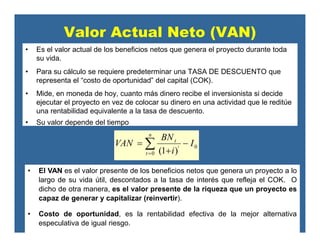Valor Actual Neto (VAN)
• Es el valor actual de los beneficios netos que genera el proyecto durante toda
su vida.
• Para su cálculo se requiere predeterminar una TASA DE DESCUENTO que
representa el “costo de oportunidad” del capital (COK).
• Mide, en moneda de hoy, cuanto más dinero recibe el inversionista si decide
ejecutar el proyecto en vez de colocar su dinero en una actividad que le reditúe
una rentabilidad equivalente a la tasa de descuento.
• Su valor depende del tiempo
• El VAN es el valor presente de los beneficios netos que genera un proyecto a lo
largo de su vida útil, descontados a la tasa de interés que refleja el COK. O
dicho de otra manera, es el valor presente de la riqueza que un proyecto es
capaz de generar y capitalizar (reinvertir).
• Costo de oportunidad, es la rentabilidad efectiva de la mejor alternativa
especulativa de igual riesgo.
0
0 )1(
I
i
BN
VAN
n
t
t
t −
+
= ∑=
 