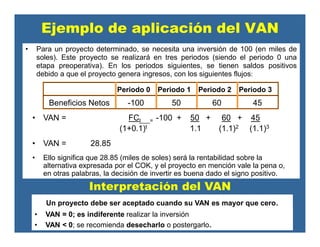 Ejemplo de aplicación del VAN
• Para un proyecto determinado, se necesita una inversión de 100 (en miles de
soles). Este proyecto se realizará en tres periodos (siendo el periodo 0 una
etapa preoperativa). En los periodos siguientes, se tienen saldos positivos
debido a que el proyecto genera ingresos, con los siguientes flujos:
Periodo 0 Periodo 1 Periodo 2 Periodo 3
Beneficios Netos -100 50 60 45
• VAN = FCt = -100 + 50 + 60 + 45
(1+0.1)t 1.1 (1.1)2 (1.1)3
• VAN = 28.85
• Ello significa que 28.85 (miles de soles) será la rentabilidad sobre la
alternativa expresada por el COK, y el proyecto en mención vale la pena o,
en otras palabras, la decisión de invertir es buena dado el signo positivo.
Interpretación del VAN
Un proyecto debe ser aceptado cuando su VAN es mayor que cero.
• VAN = 0; es indiferente realizar la inversión
• VAN < 0; se recomienda desecharlo o postergarlo.
 