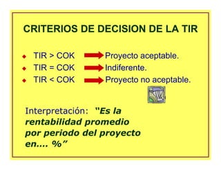CRITERIOS DE DECISION DE LA TIRCRITERIOS DE DECISION DE LA TIR
Interpretación: “Es la
rentabilidad promedio
por periodo del proyecto
en…. %”
TIR > COK Proyecto aceptable.
TIR = COK Indiferente.
TIR < COK Proyecto no aceptable.
 