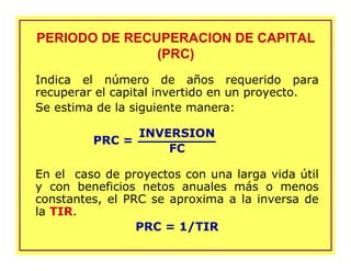 PERIODO DE RECUPERACION DE CAPITAL
(PRC)
PERIODO DE RECUPERACION DE CAPITAL
(PRC)
Indica el número de años requerido para
recuperar el capital invertido en un proyecto.
Se estima de la siguiente manera:
INVERSION
FC
En el caso de proyectos con una larga vida útil
y con beneficios netos anuales más o menos
constantes, el PRC se aproxima a la inversa de
la TIR.
PRC = 1/TIR
PRC =
 