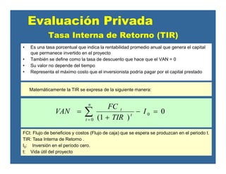 Tasa Interna de Retorno (TIR)
• Es una tasa porcentual que indica la rentabilidad promedio anual que genera el capital
que permanece invertido en el proyecto
• También se define como la tasa de descuento que hace que el VAN = 0
• Su valor no depende del tiempo
• Representa el máximo costo que el inversionista podría pagar por el capital prestado
Evaluación Privada
Matemáticamente la TIR se expresa de la siguiente manera:
0
)1(
0
0
=−
+
= ∑=
I
TIR
FC
VAN
n
t
t
t
FCt: Flujo de beneficios y costos (Flujo de caja) que se espera se produzcan en el periodo t.
TIR: Tasa Interna de Retorno .
I0: Inversión en el período cero.
t: Vida útil del proyecto
 