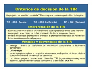 Ventajas y desventajas de la TIR
• Ventaja : Brinda un coeficiente de rentabilidad comprensible y fácilmente
comparable
• Desventajas
• No es apropiado aplicar a proyectos mutuamente excluyentes, si tienen distinta
duración o diferente distribución de beneficios
• Un mismo proyecto puede tener diferentes TIR (egresos-ingresos-egresos-
ingresos,.) porque tiene diversas soluciones a la ecuación: VAN = 0
• Es el máximo costo el cual un inversionista podría prestarse dinero para financiar
un proyecto y ser capaz de cubrir el servicio de deuda sin perder dinero.
• Mide la rentabilidad promedio del proyecto: el promedio de las tasas de retorno de
todos los años que dura el proyecto
Interpretación de la TIR
Criterios de decisión de la TIR
Un proyecto es rentable cuando la TIR es mayor al costo de oportunidad del capital.
TIR > COK ( Acepta) TIR = COK (Indiferente) TIR < COK (Rechaza)
 