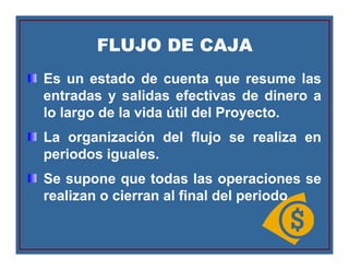FLUJO DE CAJAFLUJO DE CAJA
Es un estado de cuenta que resume las
entradas y salidas efectivas de dinero a
lo largo de la vida útil del Proyecto.
La organización del flujo se realiza en
periodos iguales.
Se supone que todas las operaciones se
realizan o cierran al final del periodo
 