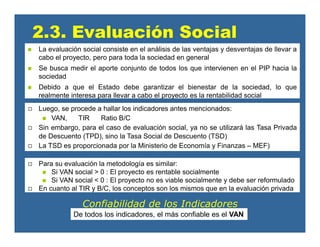 La evaluación social consiste en el análisis de las ventajas y desventajas de llevar a
cabo el proyecto, pero para toda la sociedad en general
Se busca medir el aporte conjunto de todos los que intervienen en el PIP hacia la
sociedad
Debido a que el Estado debe garantizar el bienestar de la sociedad, lo que
realmente interesa para llevar a cabo el proyecto es la rentabilidad social
2.3. Evaluación Social
Luego, se procede a hallar los indicadores antes mencionados:
VAN, TIR Ratio B/C
Sin embargo, para el caso de evaluación social, ya no se utilizará las Tasa Privada
de Descuento (TPD), sino la Tasa Social de Descuento (TSD)
La TSD es proporcionada por la Ministerio de Economía y Finanzas – MEF)
Para su evaluación la metodología es similar:
Si VAN social > 0 : El proyecto es rentable socialmente
Si VAN social < 0 : El proyecto no es viable socialmente y debe ser reformulado
En cuanto al TIR y B/C, los conceptos son los mismos que en la evaluación privada
Confiabilidad de los Indicadores
De todos los indicadores, el más confiable es el VAN
 