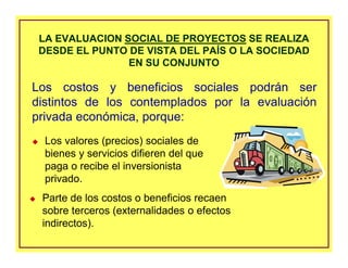 LA EVALUACION SOCIAL DE PROYECTOS SE REALIZA
DESDE EL PUNTO DE VISTA DEL PAÍS O LA SOCIEDAD
EN SU CONJUNTO
LA EVALUACION SOCIAL DE PROYECTOS SE REALIZA
DESDE EL PUNTO DE VISTA DEL PAÍS O LA SOCIEDAD
EN SU CONJUNTO
Los valores (precios) sociales de
bienes y servicios difieren del que
paga o recibe el inversionista
privado.
Los costos y beneficios sociales podrán ser
distintos de los contemplados por la evaluación
privada económica, porque:
Parte de los costos o beneficios recaen
sobre terceros (externalidades o efectos
indirectos).
 