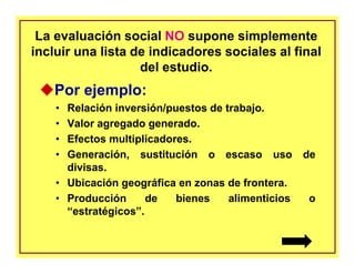 La evaluación social NO supone simplemente
incluir una lista de indicadores sociales al final
del estudio.
Por ejemplo:
• Relación inversión/puestos de trabajo.
• Valor agregado generado.
• Efectos multiplicadores.
• Generación, sustitución o escaso uso de
divisas.
• Ubicación geográfica en zonas de frontera.
• Producción de bienes alimenticios o
“estratégicos”.
 