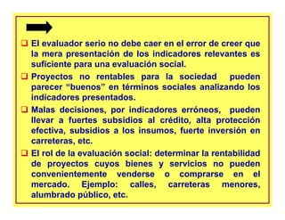 El evaluador serio no debe caer en el error de creer que
la mera presentación de los indicadores relevantes es
suficiente para una evaluación social.
Proyectos no rentables para la sociedad pueden
parecer “buenos” en términos sociales analizando los
indicadores presentados.
Malas decisiones, por indicadores erróneos, pueden
llevar a fuertes subsidios al crédito, alta protección
efectiva, subsidios a los insumos, fuerte inversión en
carreteras, etc.
El rol de la evaluación social: determinar la rentabilidad
de proyectos cuyos bienes y servicios no pueden
convenientemente venderse o comprarse en el
mercado. Ejemplo: calles, carreteras menores,
alumbrado público, etc.
 