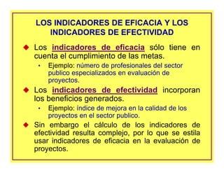 LOS INDICADORES DE EFICACIA Y LOS
INDICADORES DE EFECTIVIDAD
LOS INDICADORES DE EFICACIA Y LOS
INDICADORES DE EFECTIVIDAD
Los indicadores de eficacia sólo tiene en
cuenta el cumplimiento de las metas.
• Ejemplo: número de profesionales del sector
publico especializados en evaluación de
proyectos.
Los indicadores de efectividad incorporan
los beneficios generados.
• Ejemplo: índice de mejora en la calidad de los
proyectos en el sector publico.
Sin embargo el cálculo de los indicadores de
efectividad resulta complejo, por lo que se estila
usar indicadores de eficacia en la evaluación de
proyectos.
 