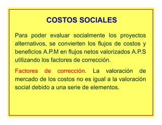 Para poder evaluar socialmente los proyectos
alternativos, se convierten los flujos de costos y
beneficios A.P.M en flujos netos valorizados A.P.S
utilizando los factores de corrección.
Factores de corrección. La valoración de
mercado de los costos no es igual a la valoración
social debido a una serie de elementos.
COSTOS SOCIALESCOSTOS SOCIALES
 