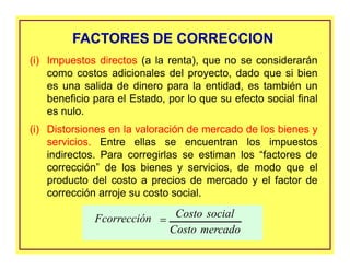 (i) Impuestos directos (a la renta), que no se considerarán
como costos adicionales del proyecto, dado que si bien
es una salida de dinero para la entidad, es también un
beneficio para el Estado, por lo que su efecto social final
es nulo.
(i) Distorsiones en la valoración de mercado de los bienes y
servicios. Entre ellas se encuentran los impuestos
indirectos. Para corregirlas se estiman los “factores de
corrección” de los bienes y servicios, de modo que el
producto del costo a precios de mercado y el factor de
corrección arroje su costo social.
FACTORES DE CORRECCIONFACTORES DE CORRECCION
mercadoCosto
socialCostoFcorrección =
 